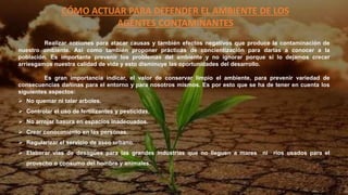 CÓMO ACTUAR PARA DEFENDER EL AMBIENTE DE LOS
AGENTES CONTAMINANTES
Realizar acciones para atacar causas y también efectos negativos que produce la contaminación de
nuestro ambiente. Así como también proponer prácticas de concientización para darlas a conocer a la
población. Es importante prevenir los problemas del ambiente y no ignorar porque si lo dejamos crecer
arriesgamos nuestra calidad de vida y esto disminuye las oportunidades del desarrollo.
Es gran importancia indicar, el valor de conservar limpio el ambiente, para prevenir variedad de
consecuencias dañinas para el entorno y para nosotros mismos. Es por esto que se ha de tener en cuenta los
siguientes aspectos:
 No quemar ni talar arboles.
 Controlar el uso de fertilizantes y pesticidas.
 No arrojar basura en espacios inadecuados.
 Crear conocimiento en las personas.
 Regularizar el servicio de aseo urbano.
 Elaborar vías de desagües para las grandes industrias que no lleguen a mares ni ríos usados para el
provecho o consumo del hombre y animales.
 