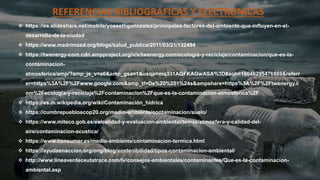 REFERENCIAS BIBLIOGRÁFICAS Y ELECTRONICAS
 https://es.slideshare.net/mobile/yoseethgonnzalez/principales-factores-del-ambiente-que-influyen-en-el-
desarrollo-de-la-ciudad
 https://www.madrimasd.org/blogs/salud_publica/2011/03/21/132494
 https://twenergy-com.cdn.ampproject.org/v/s/twenergy.com/ecologia-y-reciclaje/contaminacion/que-es-la-
contaminacion-
atmosferica/amp/?amp_js_v=a6&amp_gsa=1&usqp=mq331AQFKAGwASA%3D#aoh=16046295476889&referr
er=https%3A%2F%2Fwww.google.com&amp_tf=De%20%251%24s&ampshare=https%3A%2F%2Ftwenergy.c
om%2Fecologia-y-reciclaje%2Fcontaminacion%2Fque-es-la-contaminacion-atmosferica%2F
 https://es.m.wikipedia.org/wiki/Contaminación_hídrica
 https://cumbrepuebloscop20.org/medio-ambiente/contaminacion/suelo/
 https://www.miteco.gob.es/es/calidad-y-evaluacion-ambiental/temas/atmosfera-y-calidad-del-
aire/contaminacion-acustica/
 https://www.consumer.es/medio-ambiente/contaminacion-termica.html
 https://ayudaenaccion.org/ong/blog/sostenibilidad/tipos-contaminacion-ambiental/
 http://www.lineaverdeceutatrace.com/lv/consejos-ambientales/contaminantes/Que-es-la-contaminacion-
ambiental.asp
 