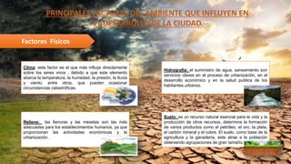 PRINCIPALES FACTORES DEL AMBIENTE QUE INFLUYEN EN
EL DESARROLLO DE LA CIUDAD
Factores Físicos
Clima: este factor es el que más influye directamente
sobre los seres vivos , debido a que este elemento
abarca la temperatura, la humedad, la presión, la lluvia
y viento, entre otros, que pueden ocasionar
circunstancias catastróficas.
Hidrografía: el suministro de agua, saneamiento son
servicios claves en el proceso de urbanización, en el
desarrollo económico y en la salud publica de los
habitantes urbanos.
Relieve: las llanuras y las mesetas son las más
adecuadas para los establecimientos humanos, ya que
proporcionan las actividades económicas y la
urbanización.
Suelo: es un recurso natural esencial para la vida y la
producción de otros recursos, determina la formación
de varios productos como el petróleo, el oro, la plata,
el carbón mineral y el cobre. El suelo, como base de la
agricultura y la ganadería, este atrae a la población
obteniendo agrupaciones de gran tamaño.
 