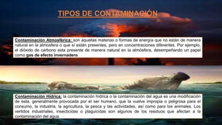 TIPOS DE CONTAMINACIÓN
Contaminación Atmosférica: son aquellas materias o formas de energía que no están de manera
natural en la atmosfera o que sí están presentes, pero en concentraciones diferentes. Por ejemplo,
el dióxido de carbono esta presente de manera natural en la atmósfera, desempeñando un papel
como gas de efecto invernadero.
Contaminación Hídrica: la contaminación hídrica o la contaminación del agua es una modificación
de esta, generalmente provocada por el ser humano, que la vuelve impropia o peligrosa para el
consumo, la industria, la agricultura, la pesca y las actividades, así como para los animales. Los
vertidos industriales, insecticidas o plaguicidas son algunos de los residuos que afectan a la
contaminación del agua.
 