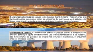 TIPOS DE CONTAMINACIÓN
Contaminación Lumínica: se produce en las ciudades durante la noche y hace referencia a la
iluminación artificial excesiva que emiten las poblaciones. De igual manera que la acústica, este
tipo de contaminación ambiental no compromete la supervivencia de los seres humanos.
Contaminación Térmica: la contaminación térmica se produce cuando la temperatura del
ambiente cambia por alguna actividad humana. Las centrales termoeléctricas o las nucleares,
dos de los sistemas de generación de energía mas comunes de la actualidad, se encuentran
entre sus principales causantes.
 