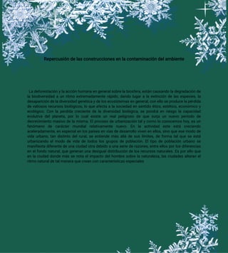 Repercusión de las construcciones en la contaminación del ambiente
La deforestación y la acción humana en general sobre la biosfera, están causando la degradación de
la biodiversidad a un ritmo extremadamente rápido, dando lugar a la extinción de las especies, la
desaparición de la diversidad genética y de los ecosistemas en general, con ello se produce la pérdida
de valiosos recursos biológicos, lo que afecta a la sociedad en sentido ético, estético, económico y
ecológico. Con la perdida creciente de la diversidad biológica, se pondrá en riesgo la capacidad
evolutiva del planeta, por lo cual existe un real peligroso de que surja un nuevo período de
decrecimiento masivo de la misma. El proceso de urbanización tal y como lo conocemos hoy, es un
fenómeno de carácter mundial relativamente nuevo. En la actividad este está creciendo
aceleradamente, en especial en los países en vías de desarrollo viven en ellos, sino que ese modo de
vida urbano, tan distinto del rural, se entiende más allá de sus límites, de forma tal que se está
urbanizando el modo de vida de todos los grupos de población. El tipo de población urbano se
manifiesta diferente de una ciudad otra debido a una serie de razones, entre ellos por los diferencias
en el fondo natural, que generan una desigual distribución de los recursos naturales. Es por ello que
en la ciudad donde más se nota el impacto del hombre sobre la naturaleza, las ciudades alteran el
ritmo natural de tal manera que crean con características especiales
 