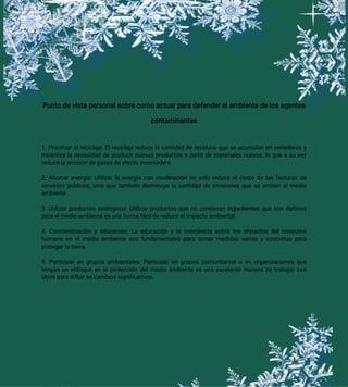 Punto de vista personal sobre como actuar para defender el ambiente de los agentes
contaminantes
1. Practicar el reciclaje: El reciclaje reduce la cantidad de residuos que se acumulan en vertederos y
minimiza la necesidad de producir nuevos productos a partir de materiales nuevos, lo que a su vez
reduce la emisión de gases de efecto invernadero.
2. Ahorrar energía: Utilizar la energía con moderación no solo reduce el costo de las facturas de
servicios públicos, sino que también disminuye la cantidad de emisiones que se emiten al medio
ambiente.
3. Utilizar productos ecológicos: Utilizar productos que no contienen ingredientes que son dañinos
para el medio ambiente es una forma fácil de reducir el impacto ambiental.
4. Concientización y educación: La educación y la conciencia sobre los impactos del consumo
humano en el medio ambiente son fundamentales para tomar medidas serias y concretas para
proteger la tierra.
5. Participar en grupos ambientales: Participar en grupos comunitarios o en organizaciones que
tengan un enfoque en la protección del medio ambiente es una excelente manera de trabajar con
otros para influir en cambios significativos.
 