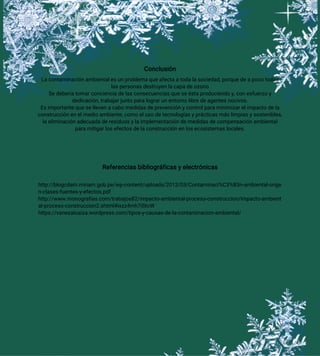 Conclusión
La contaminación ambiental es un problema que afecta a toda la sociedad, porque de a poco todas
las personas destruyen la capa de ozono
Se debería tomar conciencia de las consecuencias que se ésta produciendo y, con esfuerzo y
dedicación, trabajar junto para lograr un entorno libre de agentes nocivos.
Es importante que se lleven a cabo medidas de prevención y control para minimizar el impacto de la
construcción en el medio ambiente, como el uso de tecnologías y prácticas más limpias y sostenibles,
la eliminación adecuada de residuos y la implementación de medidas de compensación ambiental
para mitigar los efectos de la construcción en los ecosistemas locales.
Referencias bibliográficas y electrónicas
http://blogcdam.minam.gob.pe/wp-content/uploads/2012/03/Contaminaci%C3%B3n-ambiental-orige
n-clases-fuentes-y-efectos.pdf
http://www.monografias.com/trabajos82/impacto-ambiental-proceso-construccion/impacto-ambient
al-proceso-construccion2.shtml#ixzz4mh7iStcW
https://vanesaloaiza.wordpress.com/tipos-y-causas-de-la-contaminacion-ambiental/
 