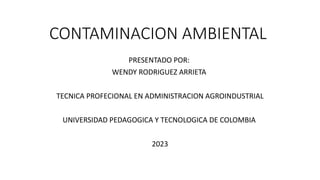 CONTAMINACION AMBIENTAL
PRESENTADO POR:
WENDY RODRIGUEZ ARRIETA
TECNICA PROFECIONAL EN ADMINISTRACION AGROINDUSTRIAL
UNIVERSIDAD PEDAGOGICA Y TECNOLOGICA DE COLOMBIA
2023
 