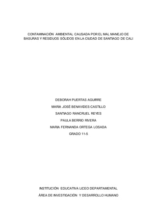 CONTAMINACIÓN AMBIENTAL CAUSADA POR EL MAL MANEJO DE
BASURAS Y RESIDUOS SÓLIDOS EN LA CIUDAD DE SANTIAGO DE CALI
DEBORAH PUERTAS AGUIRRE
MARIA JOSÉ BENAVIDES CASTILLO
SANTIAGO RANCRUEL REYES
PAULA BERRIO RIVERA
MARIA FERNANDA ORTEGA LOSADA
GRADO 11-5
INSTITUCIÓN EDUCATIVA LICEO DEPARTAMENTAL
ÁREA DE INVESTIGACIÓN Y DESARROLLO HUMANO
 