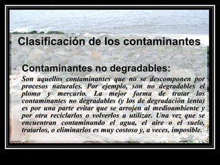 Clasificación de los contaminantesClasificación de los contaminantes
- Contaminantes no degradables:Contaminantes no degradables:
- Son aquellos contaminantes que no se descomponen porSon aquellos contaminantes que no se descomponen por
procesos naturales. Por ejemplo, son no degradables elprocesos naturales. Por ejemplo, son no degradables el
plomo y mercurio. La mejor forma de tratar losplomo y mercurio. La mejor forma de tratar los
contaminantes no degradables (y los de degradación lenta)contaminantes no degradables (y los de degradación lenta)
es por una parte evitar que se arrojen al medioambiente yes por una parte evitar que se arrojen al medioambiente y
por otra reciclarlos o volverlos a utilizar. Una vez que sepor otra reciclarlos o volverlos a utilizar. Una vez que se
encuentran contaminando el agua, el aire o el suelo,encuentran contaminando el agua, el aire o el suelo,
tratarlos, o eliminarlos es muy costoso y, a veces, imposible.tratarlos, o eliminarlos es muy costoso y, a veces, imposible.
 
