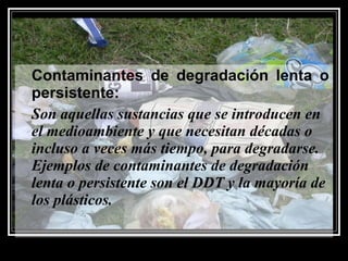Contaminantes de degradación lenta o
persistente:
Son aquellas sustancias que se introducen en
el medioambiente y que necesitan décadas o
incluso a veces más tiempo, para degradarse.
Ejemplos de contaminantes de degradación
lenta o persistente son el DDT y la mayoría de
los plásticos.
 