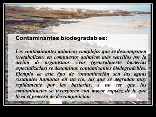 Contaminantes biodegradables:Contaminantes biodegradables:
Los contaminantes químicos complejos que se descomponenLos contaminantes químicos complejos que se descomponen
(metabolizan) en compuestos químicos más sencillos por la(metabolizan) en compuestos químicos más sencillos por la
acción de organismos vivos (generalmente bacteriasacción de organismos vivos (generalmente bacterias
especializadas) se denominan contaminantes biodegradables.especializadas) se denominan contaminantes biodegradables.
Ejemplo de este tipo de contaminación son las aguasEjemplo de este tipo de contaminación son las aguas
residuales humanas en un río, las que se degradan muyresiduales humanas en un río, las que se degradan muy
rápidamente por las bacterias, a no ser que losrápidamente por las bacterias, a no ser que los
contaminantes se incorporen con mayor rapidez de lo quecontaminantes se incorporen con mayor rapidez de lo que
lleva el proceso de descomposición.lleva el proceso de descomposición.
 
