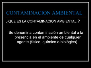 CONTAMINACION AMBIENTAL
¿QUE ES LA CONTAMINACION AMBIENTAL ?
Se denomina contaminación ambiental a la
presencia en el ambiente de cualquier
agente (físico, químico o biológico)
 