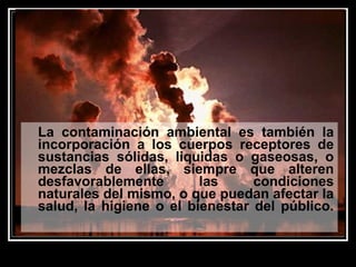 La contaminación ambiental es también la
incorporación a los cuerpos receptores de
sustancias sólidas, liquidas o gaseosas, o
mezclas de ellas, siempre que alteren
desfavorablemente las condiciones
naturales del mismo, o que puedan afectar la
salud, la higiene o el bienestar del público.
 