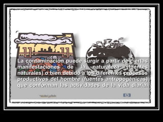 La contaminación puede surgir a partir de ciertasLa contaminación puede surgir a partir de ciertas
manifestaciones de la naturaleza (fuentesmanifestaciones de la naturaleza (fuentes
naturales) o bien debido a los diferentes procesosnaturales) o bien debido a los diferentes procesos
productivos del hombre (fuentes antropogénicas)productivos del hombre (fuentes antropogénicas)
que conforman las actividades de la vida diaria.que conforman las actividades de la vida diaria.
 