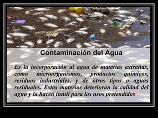 Contaminación del AguaContaminación del Agua
Es la incorporación al agua de materias extrañas,Es la incorporación al agua de materias extrañas,
como microorganismos, productos químicos,como microorganismos, productos químicos,
residuos industriales, y de otros tipos o aguasresiduos industriales, y de otros tipos o aguas
residuales. Estas materias deterioran la calidad delresiduales. Estas materias deterioran la calidad del
agua y la hacen inútil para los usos pretendidosagua y la hacen inútil para los usos pretendidos
 