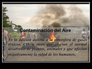 Contaminación del Aire
Es la adición dañina a la atmósfera de gasesEs la adición dañina a la atmósfera de gases
tóxicos, CO, u otros que afectan el normaltóxicos, CO, u otros que afectan el normal
desarrollo de plantas, animales y que afectandesarrollo de plantas, animales y que afectan
negativamente la salud de los humanosnegativamente la salud de los humanos..
 