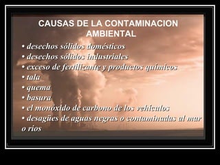 CAUSAS DE LA CONTAMINACION
AMBIENTAL
•• desechos sólidos domésticosdesechos sólidos domésticos
• desechos sólidos industriales• desechos sólidos industriales
• exceso de fertilizante y productos químicos• exceso de fertilizante y productos químicos
• tala• tala
• quema• quema
• basura• basura
• el monóxido de carbono de los vehículos• el monóxido de carbono de los vehículos
• desagües de aguas negras o contaminadas al mar• desagües de aguas negras o contaminadas al mar
o ríoso ríos
 