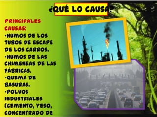 ¿Qué lo causa?
Principales
causas:
•Humos de los
tubos de escape
de los carros.
•Humos de las
chimeneas de las
fábricas.
•Quema de
basuras.
•Polvos
industriales
(cemento, yeso,
concentrado de

 
