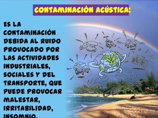 Contaminación acústica:
Es la
contaminación
debida al ruido
provocado por
las actividades
industriales,
sociales y del
transporte, que
puede provocar
malestar,
irritabilidad,

 