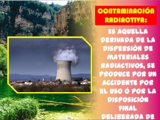 CONTAMINACIÓN
RADIACTIVA:

Es aquella
derivada de la
dispersión de
materiales
radiactivos, se
produce por un
accidente por
el uso ó por la
disposición
final
deliberada de

 