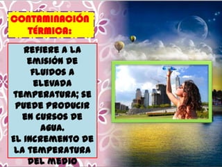 CONTAMINACIÓN
TÉRMICA:
Refiere a la
emisión de
fluidos a
elevada
temperatura; se
puede producir
en cursos de
agua.
El incremento de
la temperatura
del medio

 