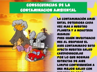 CONSECUENCIAS DE LA
CONTAMINACION AMBIENTAL
La contaminación ambi
ental deteriora cada
vez mas a nuestro
planeta y a nosotros
mismos
pues según investigacio
nes al respirar el
aire contaminado esto
afecta nuestra salud
cardiovascular
por lo que normas
estrictas de aire
limpio contribuirían a
una mejor salud con

 