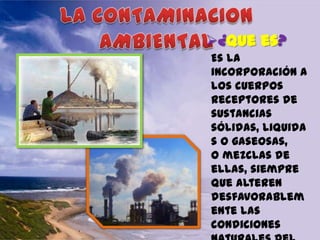 ¿Que es?
Es la
incorporación a
los cuerpos
receptores de
sustancias
sólidas, liquida
s o gaseosas,
o mezclas de
ellas, siempre
que alteren
desfavorablem
ente las
condiciones

 