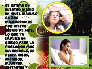 • Se estima en
nuestro medio
un nivel máximo
de 300
microgramos
por metro
cúbico de aire,
lo que ya
implica un
riesgo para la
población más
vulnerable, es
decir, niños,
ancianos,
mujeres
gestantes y

 