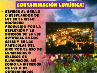 Contaminación lumínica:
• Refiere al brillo
o resplandor de
luz en el cielo
nocturno
producido por la
reflexión y la
difusión de la luz
artificial en los
gases y en las
partículas del
aire por el uso de
luminarias ó
excesos de
iluminación, así
como la intrusión
de luz o de

 