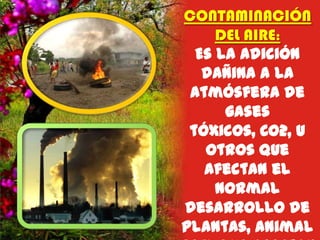 CONTAMINACIÓN
DEL AIRE:
Es la adición
dañina a la
atmósfera de
gases
tóxicos, CO2, u
otros que
afectan el
normal
desarrollo de
plantas, animal

 