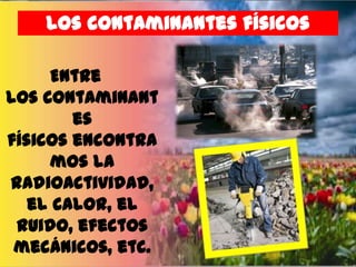 los contaminantes físicos
Entre
los contaminant
es
físicos encontra
mos la
radioactividad,
el calor, el
ruido, efectos
mecánicos, etc.

 