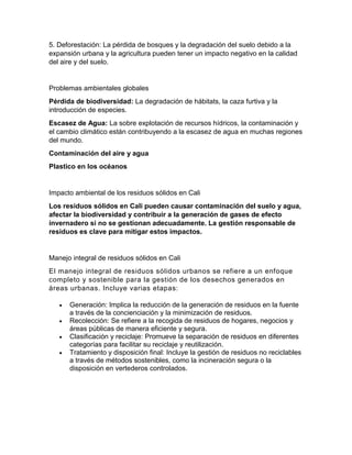 5. Deforestación: La pérdida de bosques y la degradación del suelo debido a la
expansión urbana y la agricultura pueden tener un impacto negativo en la calidad
del aire y del suelo.
Problemas ambientales globales
Pérdida de biodiversidad: La degradación de hábitats, la caza furtiva y la
introducción de especies.
Escasez de Agua: La sobre explotación de recursos hídricos, la contaminación y
el cambio climático están contribuyendo a la escasez de agua en muchas regiones
del mundo.
Contaminación del aire y agua
Plastico en los océanos
Impacto ambiental de los residuos sólidos en Cali
Los residuos sólidos en Cali pueden causar contaminación del suelo y agua,
afectar la biodiversidad y contribuir a la generación de gases de efecto
invernadero si no se gestionan adecuadamente. La gestión responsable de
residuos es clave para mitigar estos impactos.
Manejo integral de residuos sólidos en Cali
El manejo integral de residuos sólidos urbanos se refiere a un enfoque
completo y sostenible para la gestión de los desechos generados en
áreas urbanas. Incluye varias etapas:
 Generación: Implica la reducción de la generación de residuos en la fuente
a través de la concienciación y la minimización de residuos.
 Recolección: Se refiere a la recogida de residuos de hogares, negocios y
áreas públicas de manera eficiente y segura.
 Clasificación y reciclaje: Promueve la separación de residuos en diferentes
categorías para facilitar su reciclaje y reutilización.
 Tratamiento y disposición final: Incluye la gestión de residuos no reciclables
a través de métodos sostenibles, como la incineración segura o la
disposición en vertederos controlados.
 