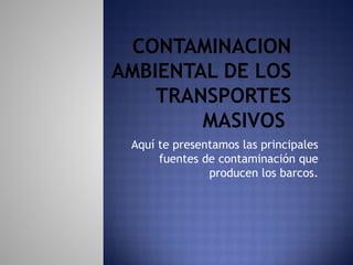 CONTAMINACION
AMBIENTAL DE LOS
TRANSPORTES
MASIVOS
Aquí te presentamos las principales
fuentes de contaminación que
producen los barcos.
 