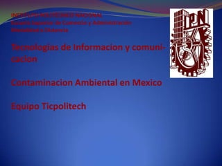 INSTITUTO POLITÉCNICO NACIONAL
Escuela Superior de Comercio y Administración
Modalidad a Distancia

Tecnologias de Informacion y comuni-
cacion

Contaminacion Ambiental en Mexico

Equipo Ticpolitech
 