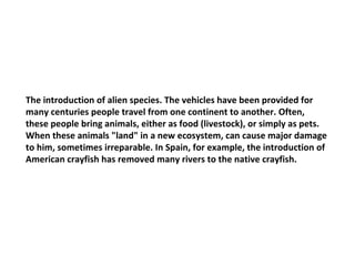 The introduction of alien species. The vehicles have been provided for many centuries people travel from one continent to another. Often, these people bring animals, either as food (livestock), or simply as pets. When these animals "land" in a new ecosystem, can cause major damage to him, sometimes irreparable. In Spain, for example, the introduction of American crayfish has removed many rivers to the native crayfish. 