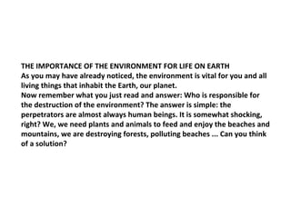 THE IMPORTANCE OF THE ENVIRONMENT FOR LIFE ON EARTH As you may have already noticed, the environment is vital for you and all living things that inhabit the Earth, our planet. Now remember what you just read and answer: Who is responsible for the destruction of the environment? The answer is simple: the perpetrators are almost always human beings. It is somewhat shocking, right? We, we need plants and animals to feed and enjoy the beaches and mountains, we are destroying forests, polluting beaches ... Can you think of a solution? 