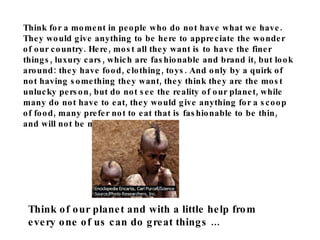 Think for a moment in people who do not have what we have. They would give anything to be here to appreciate the wonder of our country. Here, most all they want is to have the finer things, luxury cars, which are fashionable and brand it, but look around: they have food, clothing, toys. And only by a quirk of not having something they want, they think they are the most unlucky person, but do not see the reality of our planet, while many do not have to eat, they would give anything for a scoop of food, many prefer not to eat that is fashionable to be thin, and will not be mocked by others. Think of our planet and with a little help from every one of us can do great things ... 