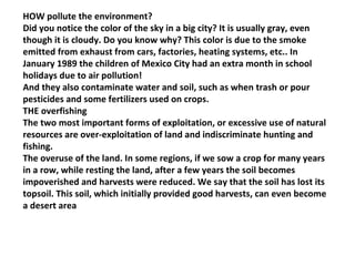 HOW pollute the environment? Did you notice the color of the sky in a big city? It is usually gray, even though it is cloudy. Do you know why? This color is due to the smoke emitted from exhaust from cars, factories, heating systems, etc.. In January 1989 the children of Mexico City had an extra month in school holidays due to air pollution! And they also contaminate water and soil, such as when trash or pour pesticides and some fertilizers used on crops. THE overfishing The two most important forms of exploitation, or excessive use of natural resources are over-exploitation of land and indiscriminate hunting and fishing. The overuse of the land. In some regions, if we sow a crop for many years in a row, while resting the land, after a few years the soil becomes impoverished and harvests were reduced. We say that the soil has lost its topsoil. This soil, which initially provided good harvests, can even become a desert area 