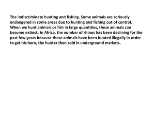 The indiscriminate hunting and fishing. Some animals are seriously endangered in some areas due to hunting and fishing out of control. When we hunt animals or fish in large quantities, these animals can become extinct. In Africa, the number of rhinos has been declining for the past few years because these animals have been hunted illegally in order to get his horn, the hunter then sold in underground markets. 