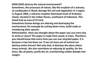 HOW DOES destroy the natural environment? Sometimes, the processes of nature, like the eruption of a volcano, an earthquake or flood, damage the soil and vegetation in a region. In August 1883, a volcanic eruption destroyed much of Krakatau island, situated in the Indian Ocean, southwest of Indonesia. This island had an area of 47 km2. Sometimes human beings are altering and destroying the environment, for example by cutting down trees, build roads or introducing alien species. Deforestation. Have you thought about the paper you use every day to write or clean? The paper is made from wood, ie trees. Therefore, you should know that every time you use non-recycled paper, it is because a tree has been cut. If we cut trees out of control can destroy entire forests! Not only that, it destroys the place where many animals. We also contribute to reducing air quality, for the trees, like all plants, purify the air, transforming carbon dioxide into oxygen. 