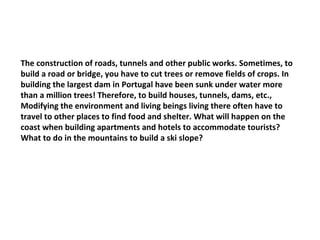 The construction of roads, tunnels and other public works. Sometimes, to build a road or bridge, you have to cut trees or remove fields of crops. In building the largest dam in Portugal have been sunk under water more than a million trees! Therefore, to build houses, tunnels, dams, etc., Modifying the environment and living beings living there often have to travel to other places to find food and shelter. What will happen on the coast when building apartments and hotels to accommodate tourists? What to do in the mountains to build a ski slope? 