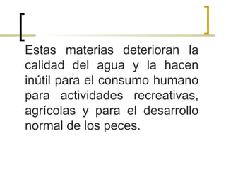 Estas materias deterioran la
calidad del agua y la hacen
inútil para el consumo humano
para actividades recreativas,
agrícolas y para el desarrollo
normal de los peces.
 