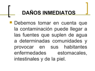 DAÑOS INMEDIATOS
 Debemos tomar en cuenta que
la contaminación puede llegar a
las fuentes que suplen de agua
a determinadas comunidades y
provocar en sus habitantes
enfermedades estomacales,
intestinales y de la piel.
 