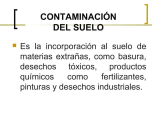 CONTAMINACIÓN
DEL SUELO
 Es la incorporación al suelo de
materias extrañas, como basura,
desechos tóxicos, productos
químicos como fertilizantes,
pinturas y desechos industriales.
 