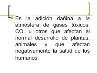  Es la adición dañina a la
atmósfera de gases tóxicos,
CO, u otros que afectan el
normal desarrollo de plantas,
animales y que afectan
negativamente la salud de los
humanos.
 