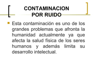 CONTAMINACION
POR RUIDO
 Esta contaminación es uno de los
grandes problemas que afronta la
humanidad actualmente ya que
afecta la salud física de los seres
humanos y además limita su
desarrollo intelectual.
 