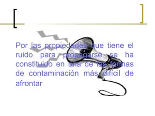 Por las propiedades que tiene el
ruido para propagarse se ha
constituido en una de las formas
de contaminación más difícil de
afrontar
 