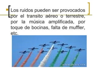  Los ruidos pueden ser provocados
por el transito aéreo o terrestre,
por la música amplificada, por
toque de bocinas, falta de muffler,
etc.
 