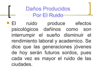 Daños Producidos
Por El Ruido
 El ruido produce efectos
psicológicos dañinos como son
interrumpir el sueño disminuir el
rendimiento laboral y academico. Se
dice que las generaciones jóvenes
de hoy serán futuros sordos, pues
cada vez es mayor el ruido de las
ciudades.
 