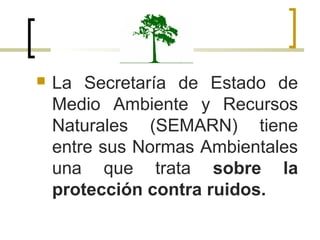  La Secretaría de Estado de
Medio Ambiente y Recursos
Naturales (SEMARN) tiene
entre sus Normas Ambientales
una que trata sobre la
protección contra ruidos.
 