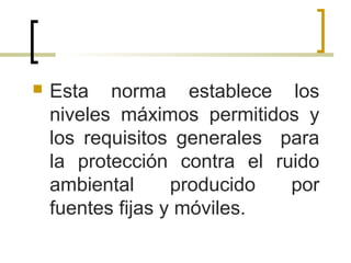  Esta norma establece los
niveles máximos permitidos y
los requisitos generales para
la protección contra el ruido
ambiental producido por
fuentes fijas y móviles.
 
