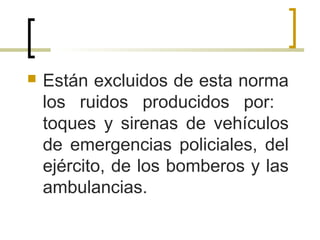  Están excluidos de esta norma
los ruidos producidos por:
toques y sirenas de vehículos
de emergencias policiales, del
ejército, de los bomberos y las
ambulancias.
 